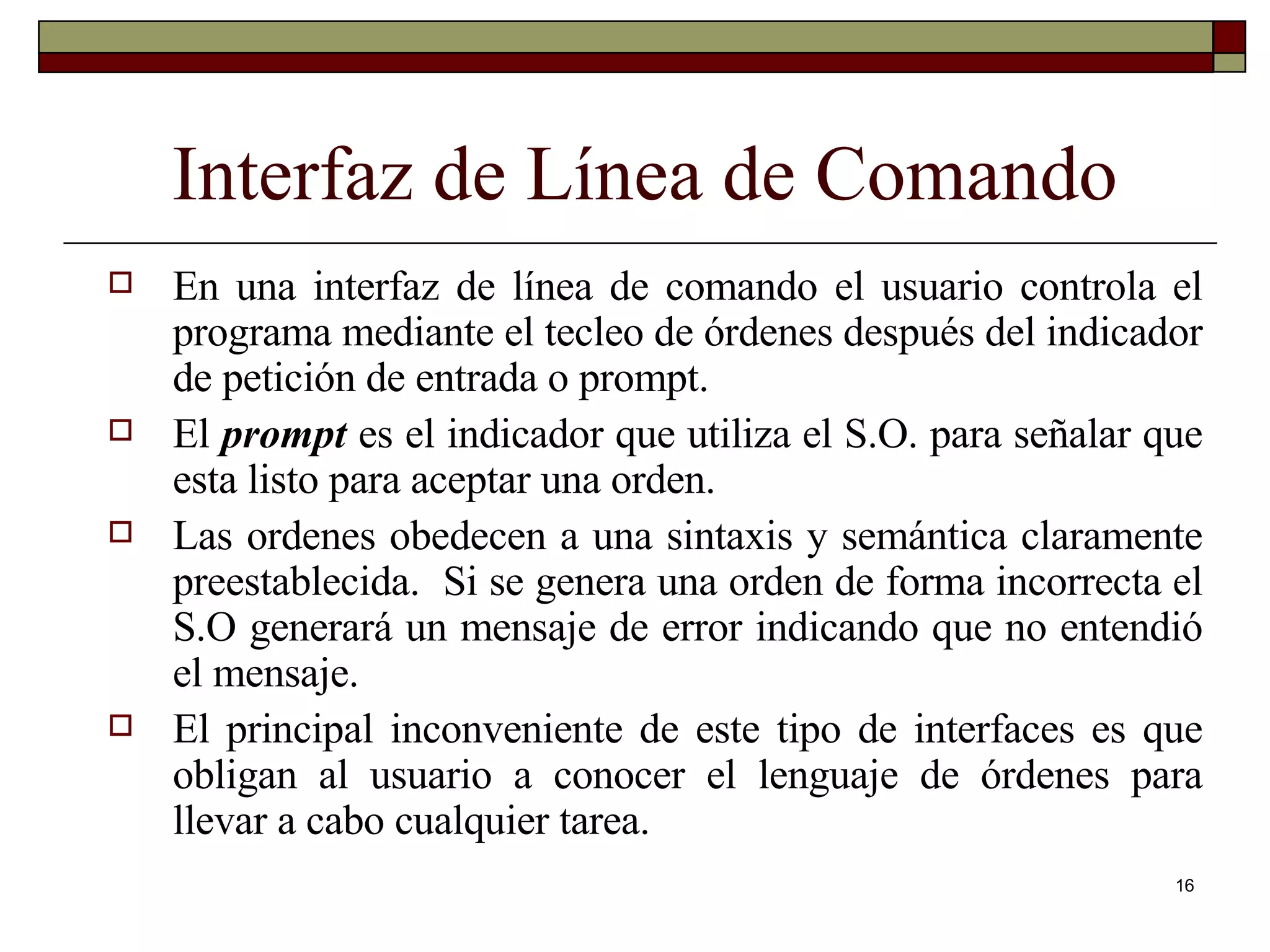 Interfaz de Línea de Comando En una interfaz de línea de comando el usuario controla el programa mediante el tecleo de órdenes después del indicador de petición de entrada o prompt.  El  prompt  es el indicador que utiliza el S.O. para señalar que esta listo para aceptar una orden. Las ordenes obedecen a una sintaxis y semántica claramente preestablecida.  Si se genera una orden de forma incorrecta el S.O generará un mensaje de error indicando que no entendió el mensaje. El principal inconveniente de este tipo de interfaces es que obligan al usuario a conocer el lenguaje de órdenes para llevar a cabo cualquier tarea. 