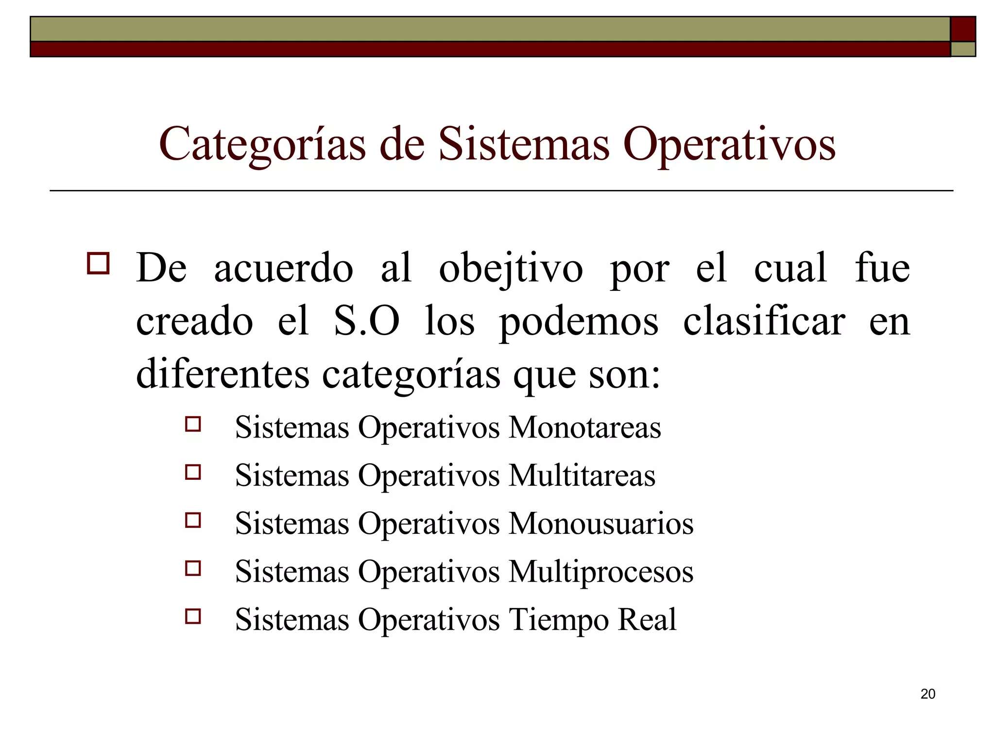 Categorías de Sistemas Operativos De acuerdo al obejtivo por el cual fue creado el S.O los podemos clasificar en diferentes categorías que son: Sistemas Operativos Monotareas Sistemas Operativos Multitareas Sistemas Operativos Monousuarios Sistemas Operativos Multiprocesos Sistemas Operativos Tiempo Real 