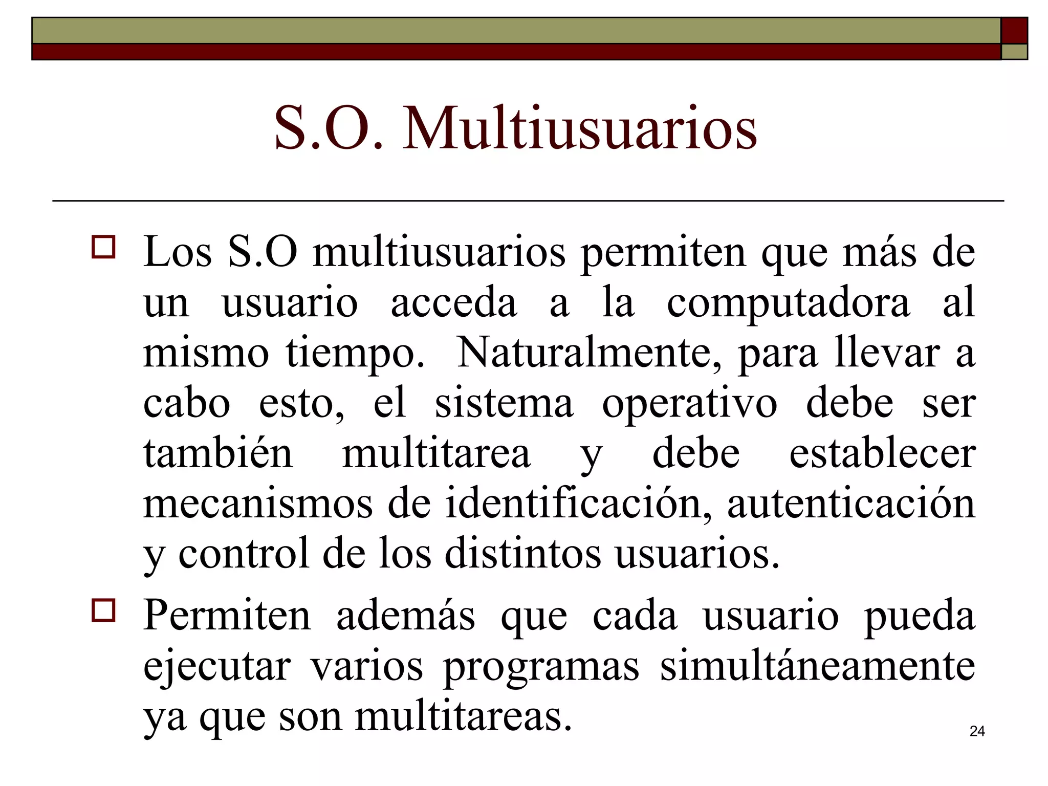 S.O. Multiusuarios Los S.O multiusuarios permiten que más de un usuario acceda a la computadora al mismo tiempo.  Naturalmente, para llevar a cabo esto, el sistema operativo debe ser también multitarea y debe establecer mecanismos de identificación, autenticación y control de los distintos usuarios. Permiten además que cada usuario pueda ejecutar varios programas simultáneamente ya que son multitareas. 