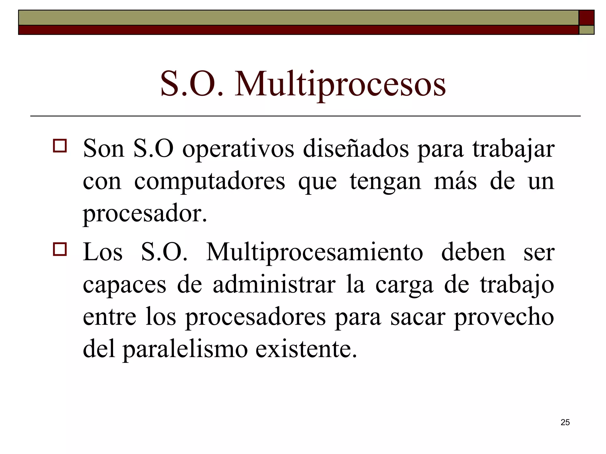 S.O. Multiprocesos Son S.O operativos diseñados para trabajar con computadores que tengan más de un procesador. Los S.O. Multiprocesamiento deben ser capaces de administrar la carga de trabajo entre los procesadores para sacar provecho del paralelismo existente. 