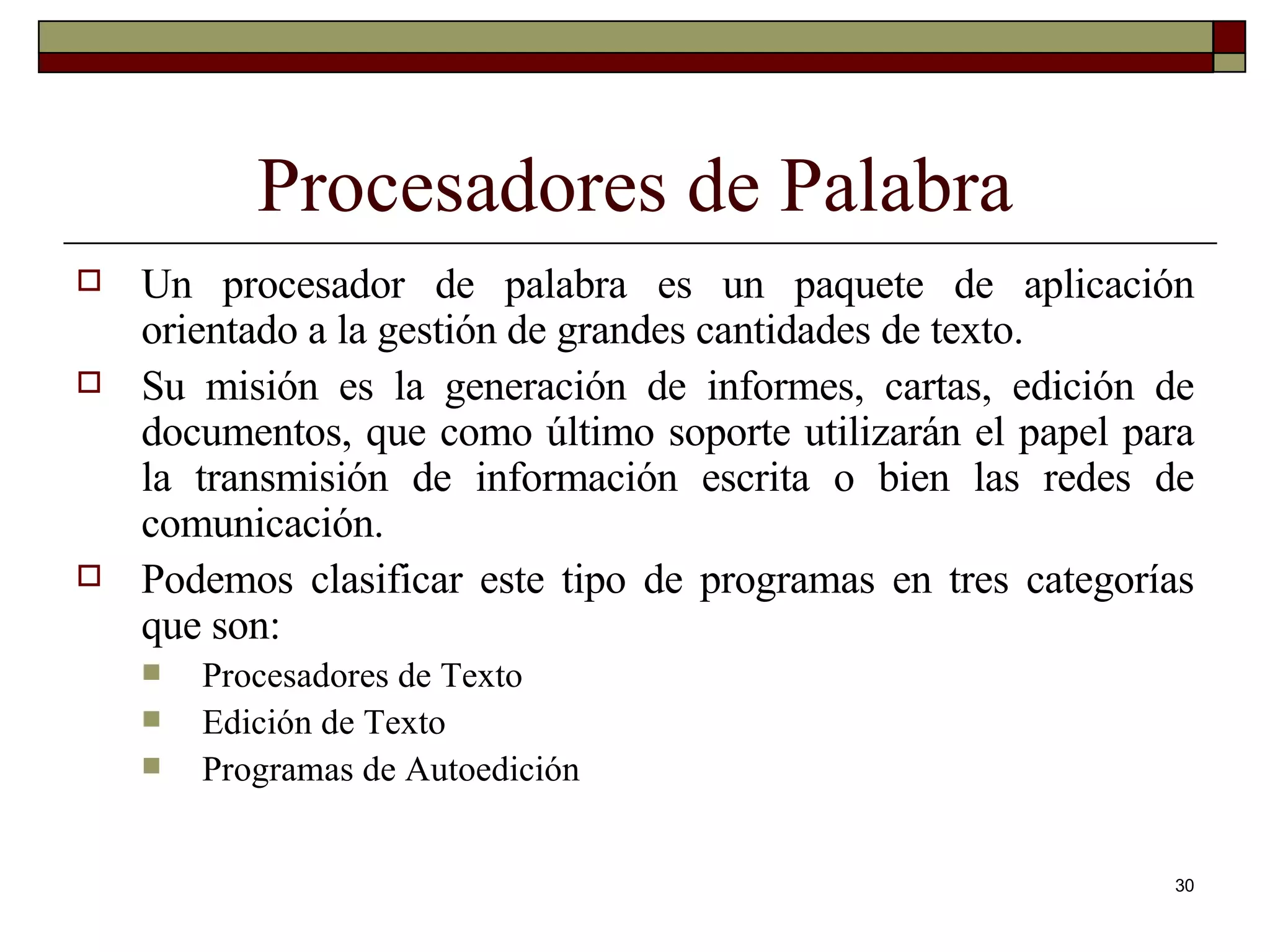 Procesadores de Palabra Un procesador de palabra es un paquete de aplicación orientado a la gestión de grandes cantidades de texto.  Su misión es la generación de informes, cartas, edición de documentos, que como último soporte utilizarán el papel para la transmisión de información escrita o bien las redes de comunicación. Podemos clasificar este tipo de programas en tres categorías que son: Procesadores de Texto Edición de Texto Programas de Autoedición 