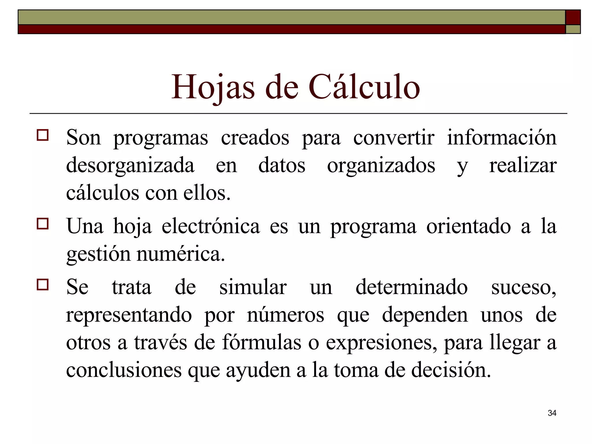 Hojas de Cálculo Son programas creados para convertir información desorganizada en datos organizados y realizar cálculos con ellos. Una hoja electrónica es un programa orientado a la gestión numérica.  Se trata de simular un determinado suceso, representando por números que dependen unos de otros a través de fórmulas o expresiones, para llegar a conclusiones que ayuden a la toma de decisión. 