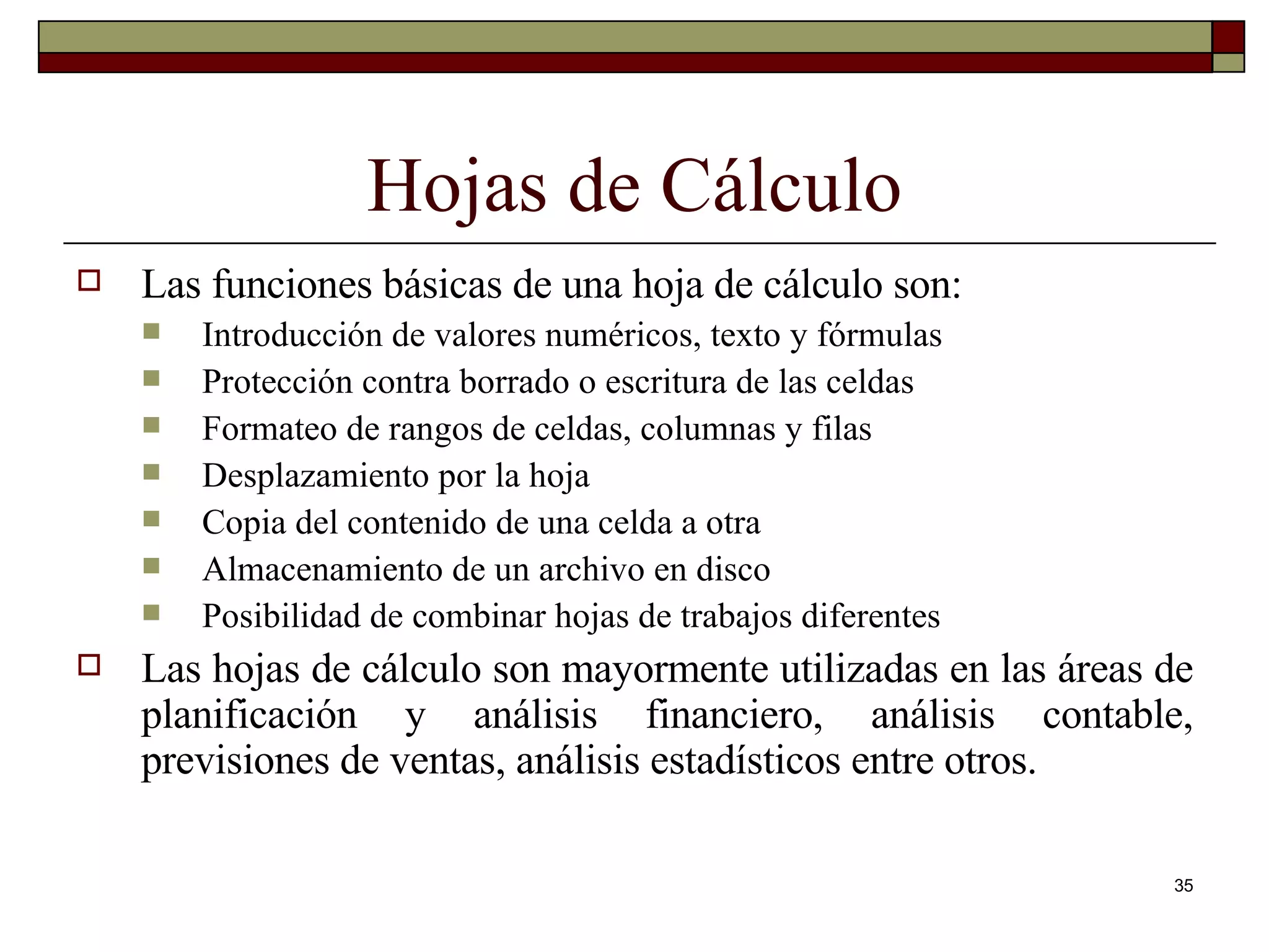 Hojas de Cálculo Las funciones básicas de una hoja de cálculo son: Introducción de valores numéricos, texto y fórmulas Protección contra borrado o escritura de las celdas Formateo de rangos de celdas, columnas y filas Desplazamiento por la hoja Copia del contenido de una celda a otra Almacenamiento de un archivo en disco Posibilidad de combinar hojas de trabajos diferentes Las hojas de cálculo son mayormente utilizadas en las áreas de planificación y análisis financiero, análisis contable, previsiones de ventas, análisis estadísticos entre otros. 