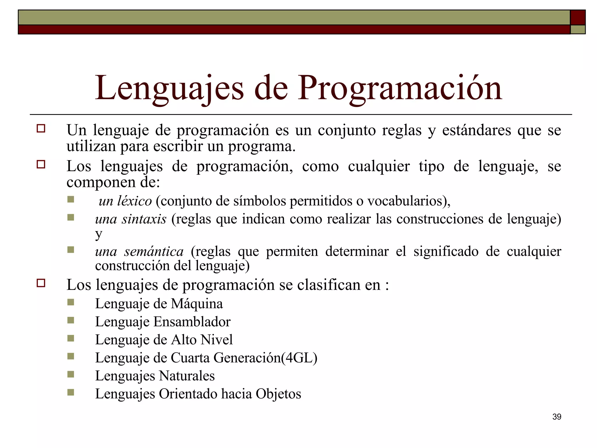 Lenguajes de Programación Un lenguaje de programación es un conjunto reglas y estándares que se utilizan para escribir un programa. Los lenguajes de programación, como cualquier tipo de lenguaje, se componen de: un léxico  (conjunto de símbolos permitidos o vocabularios),  una sintaxis  (reglas que indican como realizar las construcciones de lenguaje) y  una semántica  (reglas que permiten determinar el significado de cualquier construcción del lenguaje) Los lenguajes de programación se clasifican en : Lenguaje de Máquina Lenguaje Ensamblador Lenguaje de Alto Nivel Lenguaje de Cuarta Generación(4GL) Lenguajes Naturales Lenguajes Orientado hacia Objetos 