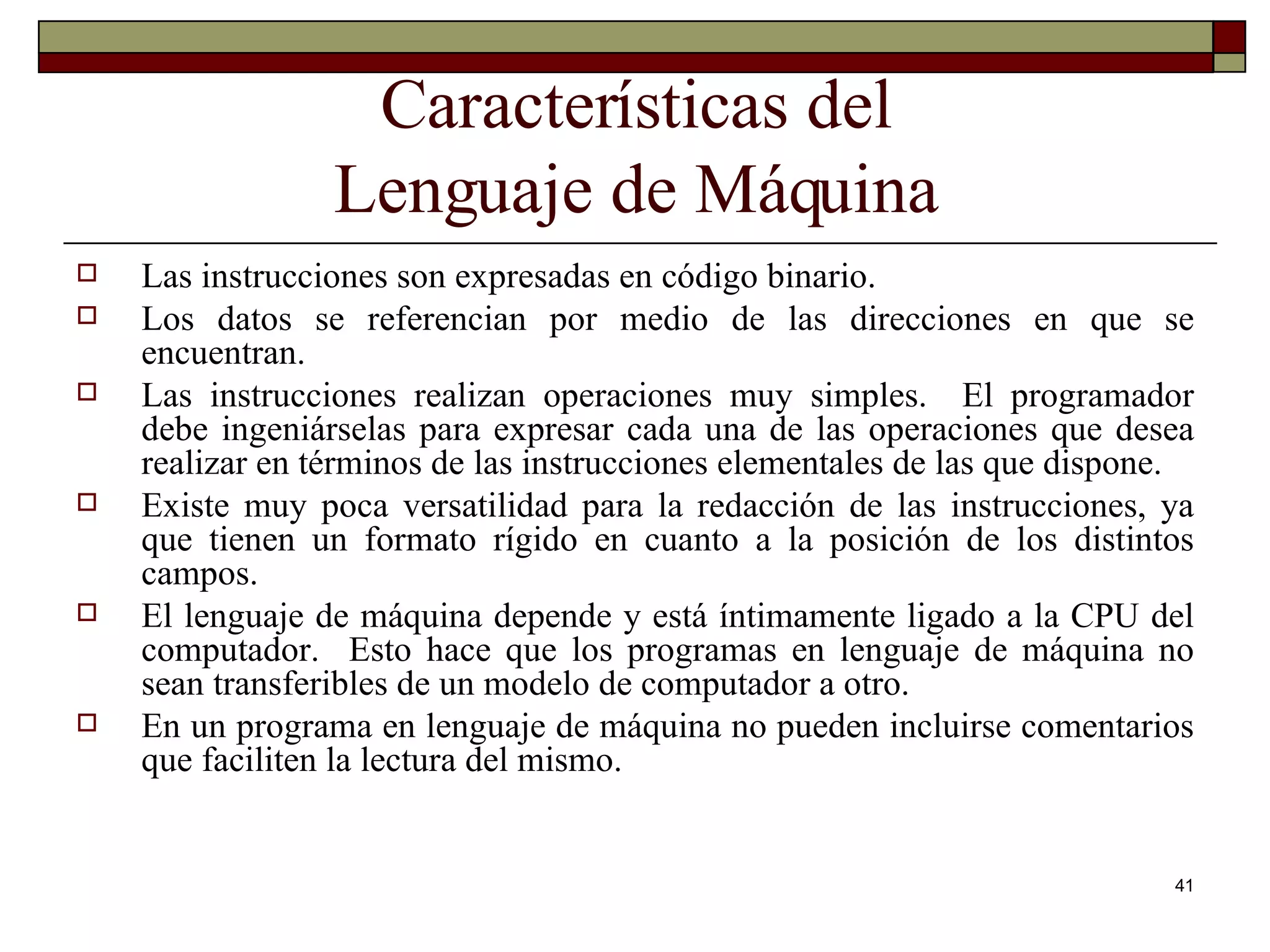 Características del Lenguaje de Máquina Las instrucciones son expresadas en código binario. Los datos se referencian por medio de las direcciones en que se encuentran. Las instrucciones realizan operaciones muy simples.  El programador debe ingeniárselas para expresar cada una de las operaciones que desea realizar en términos de las instrucciones elementales de las que dispone. Existe muy poca versatilidad para la redacción de las instrucciones, ya que tienen un formato rígido en cuanto a la posición de los distintos campos. El lenguaje de máquina depende y está íntimamente ligado a la CPU del computador.  Esto hace que los programas en lenguaje de máquina no sean transferibles de un modelo de computador a otro. En un programa en lenguaje de máquina no pueden incluirse comentarios que faciliten la lectura del mismo. 