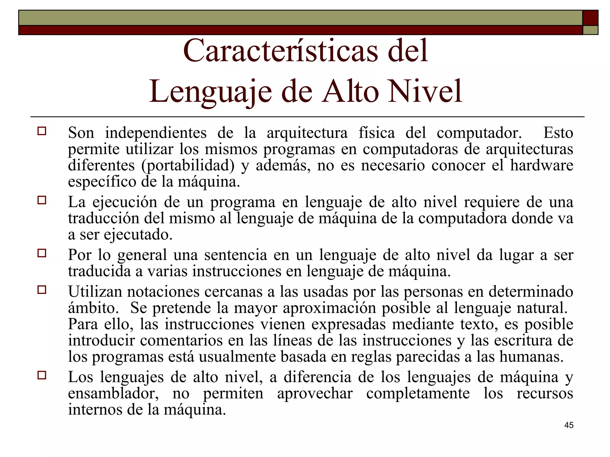 Características del Lenguaje de Alto Nivel Son independientes de la arquitectura física del computador.  Esto permite utilizar los mismos programas en computadoras de arquitecturas diferentes (portabilidad) y además, no es necesario conocer el hardware específico de la máquina. La ejecución de un programa en lenguaje de alto nivel requiere de una traducción del mismo al lenguaje de máquina de la computadora donde va a ser ejecutado. Por lo general una sentencia en un lenguaje de alto nivel da lugar a ser traducida a varias instrucciones en lenguaje de máquina. Utilizan notaciones cercanas a las usadas por las personas en determinado ámbito.  Se pretende la mayor aproximación posible al lenguaje natural.  Para ello, las instrucciones vienen expresadas mediante texto, es posible introducir comentarios en las líneas de las instrucciones y las escritura de los programas está usualmente basada en reglas parecidas a las humanas. Los lenguajes de alto nivel, a diferencia de los lenguajes de máquina y ensamblador, no permiten aprovechar completamente los recursos internos de la máquina. 