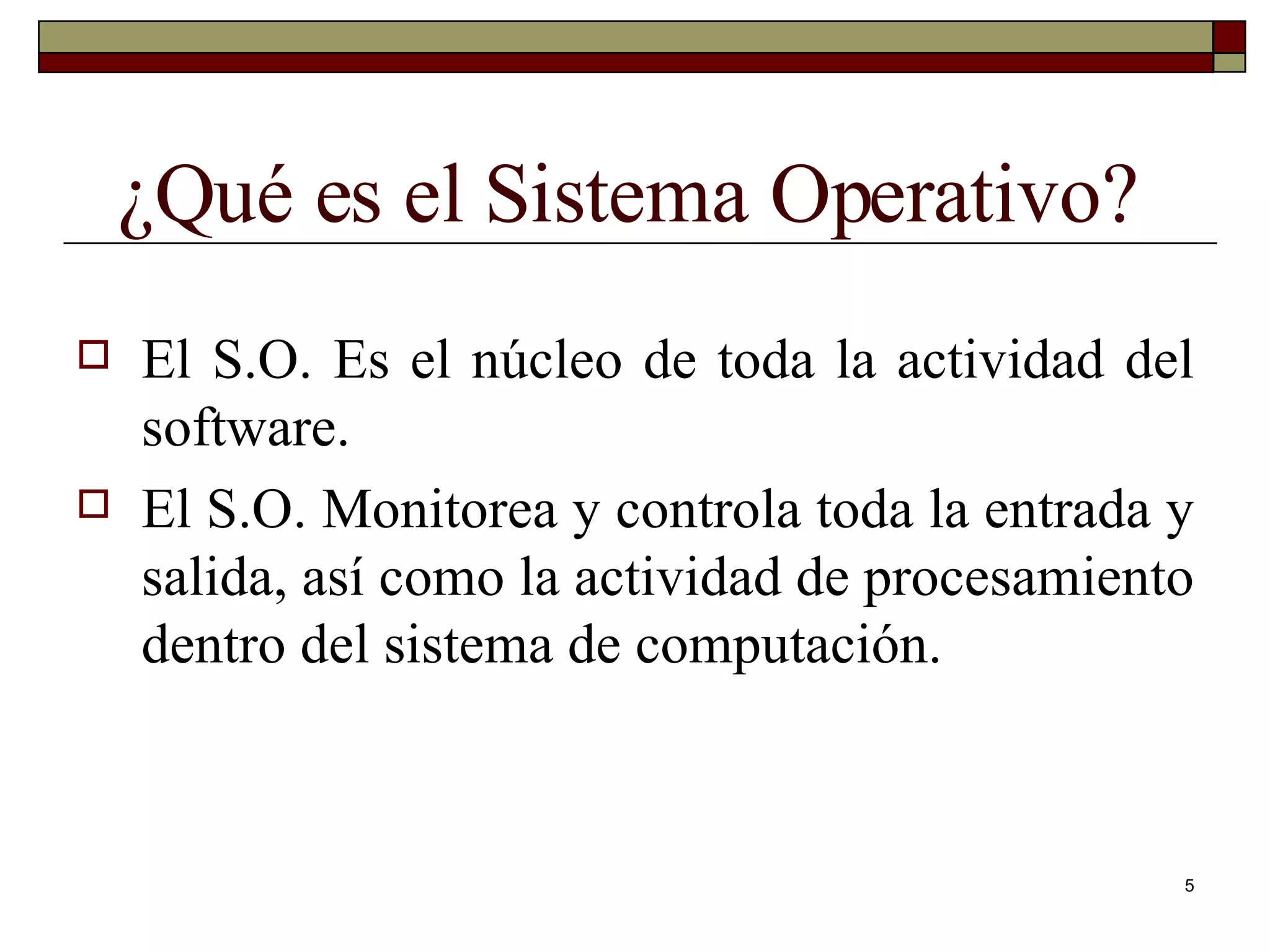¿Qué es el Sistema Operativo? El S.O. Es el núcleo de toda la actividad del software. El S.O. Monitorea y controla toda la entrada y salida, así como la actividad de procesamiento dentro del sistema de computación. 
