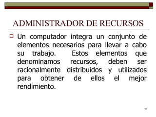 ADMINISTRADOR DE RECURSOS Un computador integra un conjunto de elementos necesarios para llevar a cabo su trabajo.  Estos elementos que denominamos recursos, deben ser racionalmente distribuidos y utilizados para obtener de ellos el mejor rendimiento. 