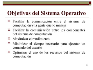 Objetivos del Sistema Operativo Facilitar la comunicación entre el sistema de computación y la gente que lo maneja Facilitar la comunicación entre los componentes del sistema de computación Maximizar el rendimiento Minimizar el tiempo necesario para ejecutar un comando del usuario Optimizar el uso de los recursos del sistema de computación 