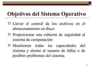 Objetivos del Sistema Operativo Llevar el control de los archivos en el almacenamiento en disco Proporcionar una cubierta de seguridad al sistema de computación Monitorear todas las capacidades del sistema y alertar al usuario de fallas o de posibles problemas del sistema. 