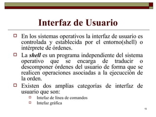 Interfaz de Usuario En los sistemas operativos la interfaz de usuario es controlada y establecida por el entorno(shell) o intérprete de órdenes. La  shell  es un programa independiente del sistema operativo que se encarga de traducir o descomponer órdenes del usuario de forma que se realicen operaciones asociadas a la ejecucción de la orden. Existen dos ampl ías categorías de interfaz de usuario que son: Intefaz de línea de comandos Intefaz gráfica 
