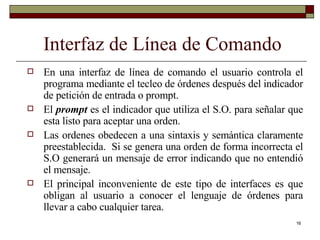 Interfaz de Línea de Comando En una interfaz de línea de comando el usuario controla el programa mediante el tecleo de órdenes después del indicador de petición de entrada o prompt.  El  prompt  es el indicador que utiliza el S.O. para señalar que esta listo para aceptar una orden. Las ordenes obedecen a una sintaxis y semántica claramente preestablecida.  Si se genera una orden de forma incorrecta el S.O generará un mensaje de error indicando que no entendió el mensaje. El principal inconveniente de este tipo de interfaces es que obligan al usuario a conocer el lenguaje de órdenes para llevar a cabo cualquier tarea. 