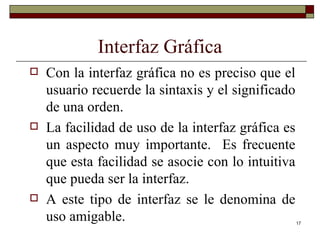 Interfaz Gráfica Con la interfaz gráfica no es preciso que el usuario recuerde la sintaxis y el significado de una orden. La facilidad de uso de la interfaz gráfica es un aspecto muy importante.  Es frecuente que esta facilidad se asocie con lo intuitiva que pueda ser la interfaz. A este tipo de interfaz se le denomina de uso amigable. 