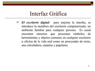 Interfaz Gráfica El escritorio digital:   para mejorar la interfaz, se introduce la metáfora del escritorio computarizado, un ambiente familiar para cualquier persona.  Es usual encontrar entornos que presentan símbolos de herramientas y objetos comunes en cualquier escritorio u oficina de la vida real como un procesador de texto, una calculadora, carpetas y papelaras. 