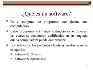 ¿Qué es un software? Es el conjunto de programas que ejecuta una computadora. Estos programas contienen instrucciones u órdenes, las cuales se encuentran codificadas en un lenguaje que la computadora puede comprender. Los softwares los podemos clasificar en dos grandes categorías: Software del Sistema Software de Aplicaciones 