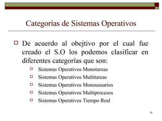 Categorías de Sistemas Operativos De acuerdo al obejtivo por el cual fue creado el S.O los podemos clasificar en diferentes categorías que son: Sistemas Operativos Monotareas Sistemas Operativos Multitareas Sistemas Operativos Monousuarios Sistemas Operativos Multiprocesos Sistemas Operativos Tiempo Real 