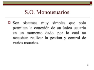 S.O. Monousuarios Son sistemas muy simples que solo permiten la conexión de un único usuario en un momento dado, por lo cual no necesitan realizar la gestión y control de varios usuarios. 