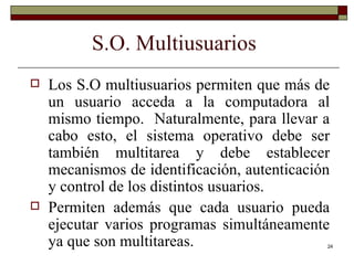 S.O. Multiusuarios Los S.O multiusuarios permiten que más de un usuario acceda a la computadora al mismo tiempo.  Naturalmente, para llevar a cabo esto, el sistema operativo debe ser también multitarea y debe establecer mecanismos de identificación, autenticación y control de los distintos usuarios. Permiten además que cada usuario pueda ejecutar varios programas simultáneamente ya que son multitareas. 