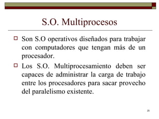 S.O. Multiprocesos Son S.O operativos diseñados para trabajar con computadores que tengan más de un procesador. Los S.O. Multiprocesamiento deben ser capaces de administrar la carga de trabajo entre los procesadores para sacar provecho del paralelismo existente. 