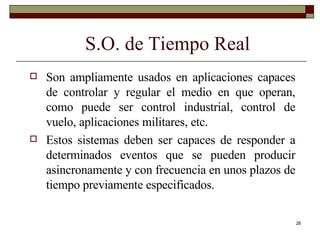 S.O. de Tiempo Real Son ampliamente usados en aplicaciones capaces de controlar y regular el medio en que operan, como puede ser control industrial, control de vuelo, aplicaciones militares, etc.  Estos sistemas deben ser capaces de responder a determinados eventos que se pueden producir asincronamente y con frecuencia en unos plazos de tiempo previamente especificados. 