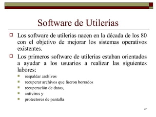 Software de Utilerías Los software de utilerías nacen en la década de los 80 con el objetivo de mejorar los sistemas operativos existentes. Los primeros software de utilerías estaban orientados a ayudar a los usuarios a realizar las siguientes labores:  respaldar archivos recuperar archivos que fueron borrados recuperación de datos, antivirus y protectores de pantalla 