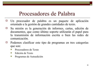 Procesadores de Palabra Un procesador de palabra es un paquete de aplicación orientado a la gestión de grandes cantidades de texto.  Su misión es la generación de informes, cartas, edición de documentos, que como último soporte utilizarán el papel para la transmisión de información escrita o bien las redes de comunicación. Podemos clasificar este tipo de programas en tres categorías que son: Procesadores de Texto Edición de Texto Programas de Autoedición 