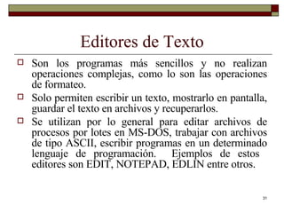 Editores de Texto Son los programas más sencillos y no realizan operaciones complejas, como lo son las operaciones de formateo.  Solo permiten escribir un texto, mostrarlo en pantalla, guardar el texto en archivos y recuperarlos. Se utilizan por lo general para editar archivos de procesos por lotes en MS-DOS, trabajar con archivos de tipo ASCII, escribir programas en un determinado lenguaje de programación.  Ejemplos de estos  editores son EDIT, NOTEPAD, EDLIN entre otros. 
