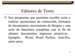 Editores de Texto Son programas que permiten escribir texto y realizar operaciones de corrección, formateo de documentos, movimiento de bloques y una serie de funciones complejas con el fin de obtener documentos impresos atractivos.  Ejemplo:  Word, Word Perfect, Ami-Pro, entre otros. 