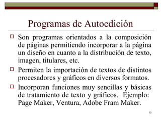 Programas de Autoedición Son programas orientados a la composición de páginas permitiendo incorporar a la página un diseño en cuanto a la distribución de texto, imagen, titulares, etc.  Permiten la importación de textos de distintos procesadores y gráficos en diversos formatos. Incorporan funciones muy sencillas y básicas de tratamiento de texto y gráficos.  Ejemplo:  Page Maker, Ventura, Adobe Fram Maker. 