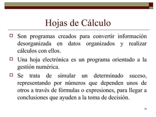 Hojas de Cálculo Son programas creados para convertir información desorganizada en datos organizados y realizar cálculos con ellos. Una hoja electrónica es un programa orientado a la gestión numérica.  Se trata de simular un determinado suceso, representando por números que dependen unos de otros a través de fórmulas o expresiones, para llegar a conclusiones que ayuden a la toma de decisión. 