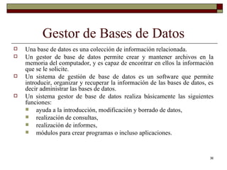 Gestor de Bases de Datos Una base de datos es una colección de información relacionada. Un gestor de base de datos permite crear y mantener archivos en la memoria del computador, y es capaz de encontrar en ellos la información que se le solicite. Un sistema de gestión de base de datos es un software que permite introducir, organizar y recuperar la información de las bases de datos, es decir administrar las bases de datos. Un sistema gestor de base de datos realiza básicamente las siguientes funciones:  ayuda a la introducción, modificación y borrado de datos,  realización de consultas,  realización de informes,  módulos para crear programas o incluso aplicaciones. 