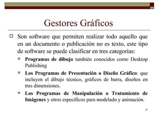 Gestores Gráficos Son software que permiten realizar todo aquello que en un documento o publicación no es texto, este tipo de software se puede clasificar en tres categorías: Programas de dibujo  también conocidos como Desktop Publishing Los Programas de Presentación o Diseño Gráfico : que incluyen el dibujo técnico, gráficos de barra, diseños en tres dimensiones. Los Programas de Manipulación o Tratamiento de Imágenes  y otros específicos para modelado y animación. 