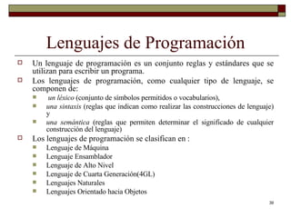 Lenguajes de Programación Un lenguaje de programación es un conjunto reglas y estándares que se utilizan para escribir un programa. Los lenguajes de programación, como cualquier tipo de lenguaje, se componen de: un léxico  (conjunto de símbolos permitidos o vocabularios),  una sintaxis  (reglas que indican como realizar las construcciones de lenguaje) y  una semántica  (reglas que permiten determinar el significado de cualquier construcción del lenguaje) Los lenguajes de programación se clasifican en : Lenguaje de Máquina Lenguaje Ensamblador Lenguaje de Alto Nivel Lenguaje de Cuarta Generación(4GL) Lenguajes Naturales Lenguajes Orientado hacia Objetos 