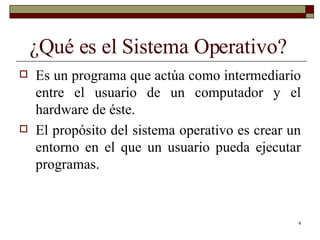 ¿Qué es el Sistema Operativo? Es un programa que actúa como intermediario entre el usuario de un computador y el hardware de éste. El propósito del sistema operativo es crear un entorno en el que un usuario pueda ejecutar programas. 