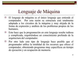 Lenguaje de Máquina El lenguaje de máquina es el único lenguaje que entiende el computador.  Por esta razón su estructura está totalmente adaptada a los circuitos de la máquina y muy alejada de la forma de expresión y análisis de los problemas propios de los humanos.  Esto hace que la programación en este lenguaje resulte tediosa y complicada, requiriéndose un conocimiento profundo de la arquitectura del computador.  Por otro lado este tipo de lenguaje hace posible que el programador utilice la totalidad de los recursos que ofrece el computador, obteniendo programas muy específicos en tiempo de ejecución y en ocupación de memoria. 