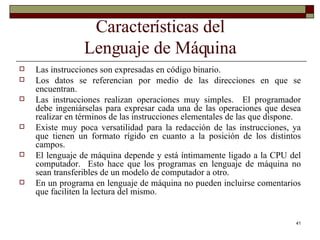 Características del Lenguaje de Máquina Las instrucciones son expresadas en código binario. Los datos se referencian por medio de las direcciones en que se encuentran. Las instrucciones realizan operaciones muy simples.  El programador debe ingeniárselas para expresar cada una de las operaciones que desea realizar en términos de las instrucciones elementales de las que dispone. Existe muy poca versatilidad para la redacción de las instrucciones, ya que tienen un formato rígido en cuanto a la posición de los distintos campos. El lenguaje de máquina depende y está íntimamente ligado a la CPU del computador.  Esto hace que los programas en lenguaje de máquina no sean transferibles de un modelo de computador a otro. En un programa en lenguaje de máquina no pueden incluirse comentarios que faciliten la lectura del mismo. 