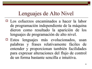 Lenguajes de Alto Nivel Los esfuerzos encaminados a hacer la labor de programación independiente de la máquina dieron como resultado la aparición de los lenguajes de programación de alto nivel. Estos lenguajes más evolucionados, usan palabras y frases relativamente fáciles de entender y proporcionan también facilidades para expresar alteraciones del flujo de control de un forma bastante sencilla e intuitiva. 