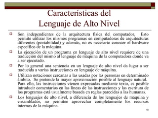 Características del Lenguaje de Alto Nivel Son independientes de la arquitectura física del computador.  Esto permite utilizar los mismos programas en computadoras de arquitecturas diferentes (portabilidad) y además, no es necesario conocer el hardware específico de la máquina. La ejecución de un programa en lenguaje de alto nivel requiere de una traducción del mismo al lenguaje de máquina de la computadora donde va a ser ejecutado. Por lo general una sentencia en un lenguaje de alto nivel da lugar a ser traducida a varias instrucciones en lenguaje de máquina. Utilizan notaciones cercanas a las usadas por las personas en determinado ámbito.  Se pretende la mayor aproximación posible al lenguaje natural.  Para ello, las instrucciones vienen expresadas mediante texto, es posible introducir comentarios en las líneas de las instrucciones y las escritura de los programas está usualmente basada en reglas parecidas a las humanas. Los lenguajes de alto nivel, a diferencia de los lenguajes de máquina y ensamblador, no permiten aprovechar completamente los recursos internos de la máquina. 