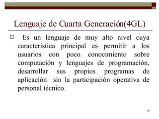Lenguaje de Cuarta Generación(4GL) Es un lenguaje de muy alto nivel cuya característica principal es permitir a los usuarios con poco conocimiento sobre computación y lenguajes de programación, desarrollar sus propios programas de aplicación  sin la participación operativa de personal técnico. 