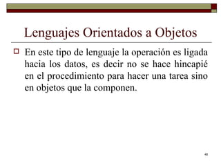 Lenguajes Orientados a Objetos En este tipo de lenguaje la operación es ligada hacia los datos, es decir no se hace hincapié en el procedimiento para hacer una tarea sino en objetos que la componen. 