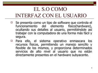 EL S.O COMO  INTERFAZ CON EL USUARIO Se presenta como un tipo de software que controla el funcionamiento del elemento físico(hardware), ocultando sus detalles al usuario, permitiéndole así trabajar con la computadora de una forma más fácil y segura.  Para ello, el sistema operativo enmascara los recursos físicos, permitiendo un manejo sencillo y flexible de los mismos, y proporciona determinados servicios de alto nivel al usuario que no están directamente presentes en el hardware subyacente.  