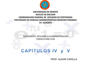 UNIVERSIDAD DE ORIENTE
NUCLEO DE BOLIVAR
COORDINACION GENERAL DE ESTUDIOS DE POSTGRADO
POSTGRADO EN CIENCIAS ADMINISTRATIVAS MENCION FINANZAS
VII COHORTE
MATEMATICA APLICADA A LA ADMINISTRACION
CODIGO # 806-3120
PROF. HUGAR CAPELLA
 
