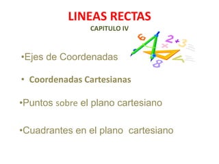 LINEAS RECTAS
CAPITULO IV
• Coordenadas Cartesianas
•Puntos sobre el plano cartesiano
•Ejes de Coordenadas
•Cuadrantes en el plano cartesiano
 