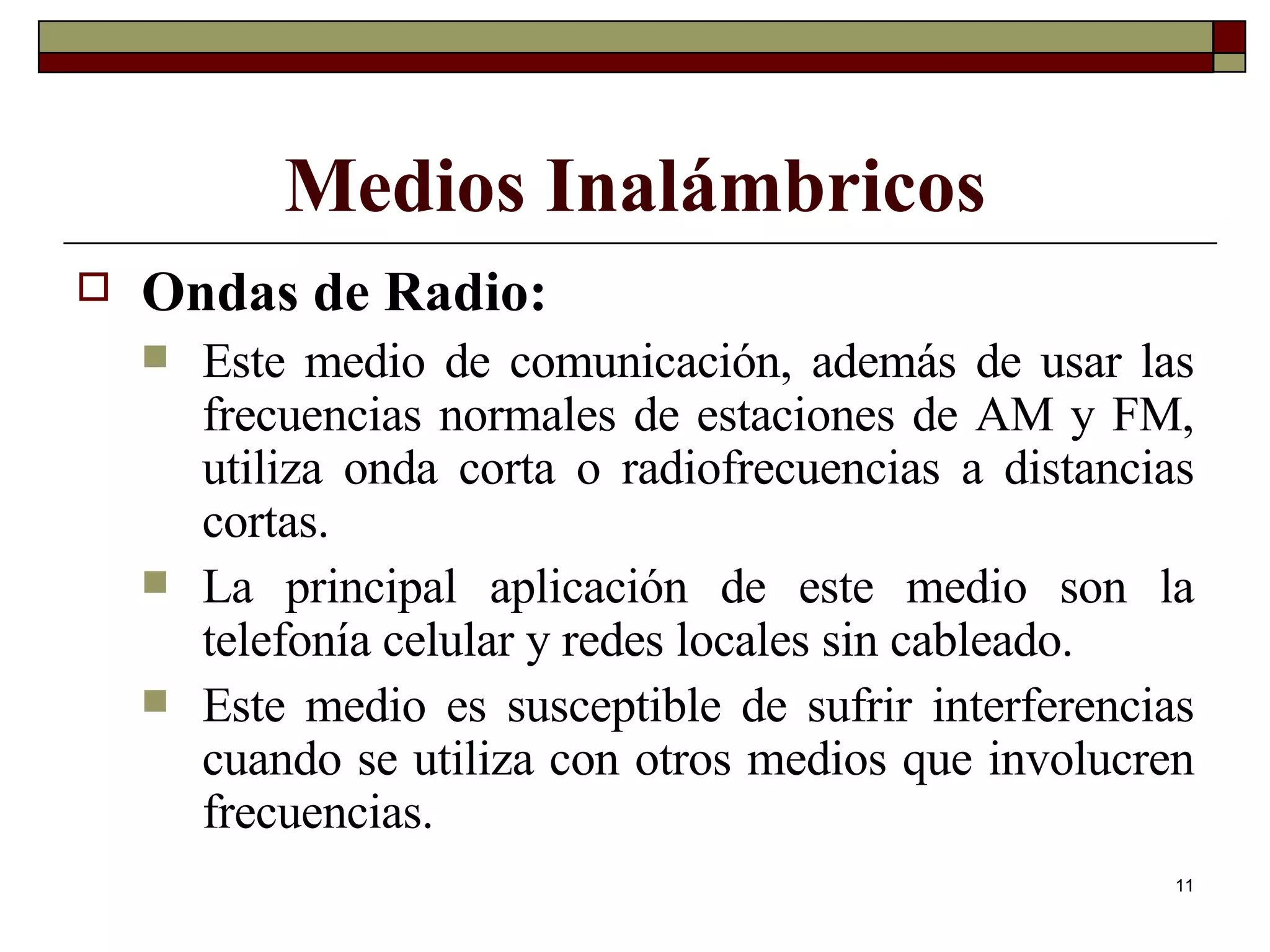 Ondas de Radio: Este medio de comunicación, además de usar las frecuencias normales de estaciones de AM y FM, utiliza onda corta o radiofrecuencias a distancias cortas. La principal aplicación de este medio son la telefonía celular y redes locales sin cableado. Este medio es susceptible de sufrir interferencias cuando se utiliza con otros medios que involucren frecuencias. Medios Inalámbricos 