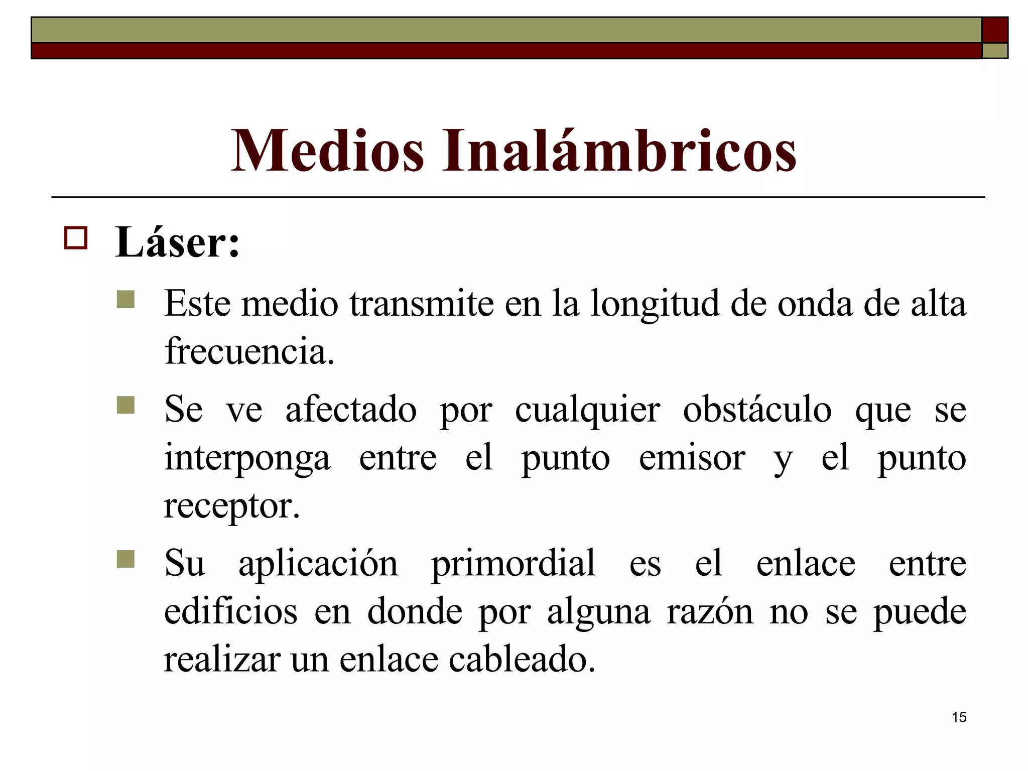 Medios Inalámbricos Láser: Este medio transmite en la longitud de onda de alta frecuencia.  Se ve afectado por cualquier obstáculo que se interponga entre el punto emisor y el punto receptor. Su aplicación primordial es el enlace entre edificios en donde por alguna razón no se puede realizar un enlace cableado. 