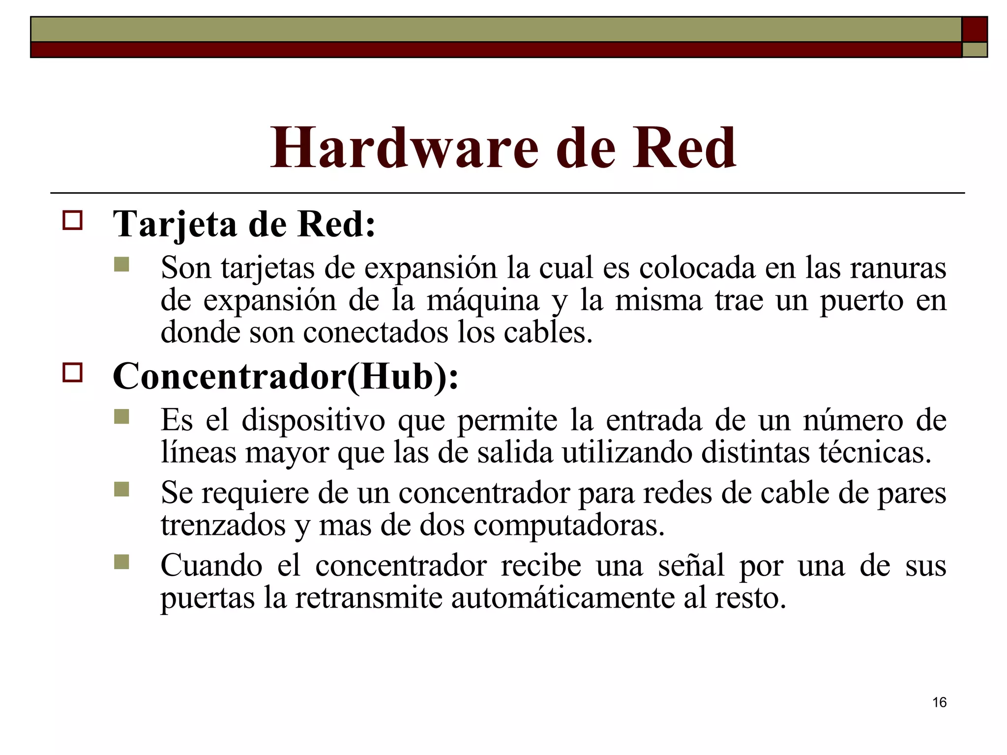 Hardware de Red Tarjeta de Red:   Son tarjetas de expansión la cual es colocada en las ranuras de expansión de la máquina y la misma trae un puerto en donde son conectados los cables. Concentrador(Hub): Es el dispositivo que permite la entrada de un número de líneas mayor que las de salida utilizando distintas técnicas. Se requiere de un concentrador para redes de cable de pares trenzados y mas de dos computadoras. Cuando el concentrador recibe una señal por una de sus puertas la retransmite automáticamente al resto. 