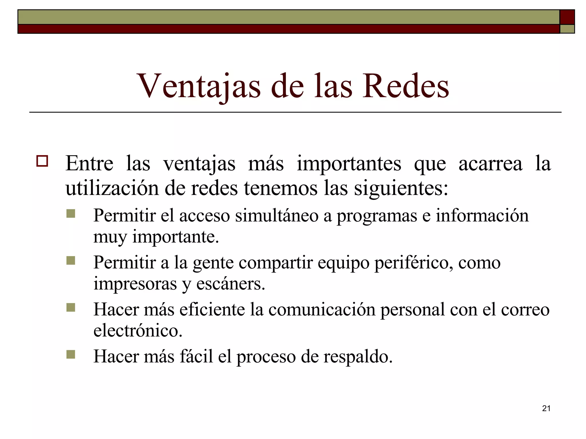 Ventajas de las Redes Entre las ventajas más importantes que acarrea la utilización de redes tenemos las siguientes: Permitir el acceso simultáneo a programas e información muy importante. Permitir a la gente compartir equipo periférico, como impresoras y escáners. Hacer más eficiente la comunicación personal con el correo electrónico. Hacer más fácil el proceso de respaldo. 
