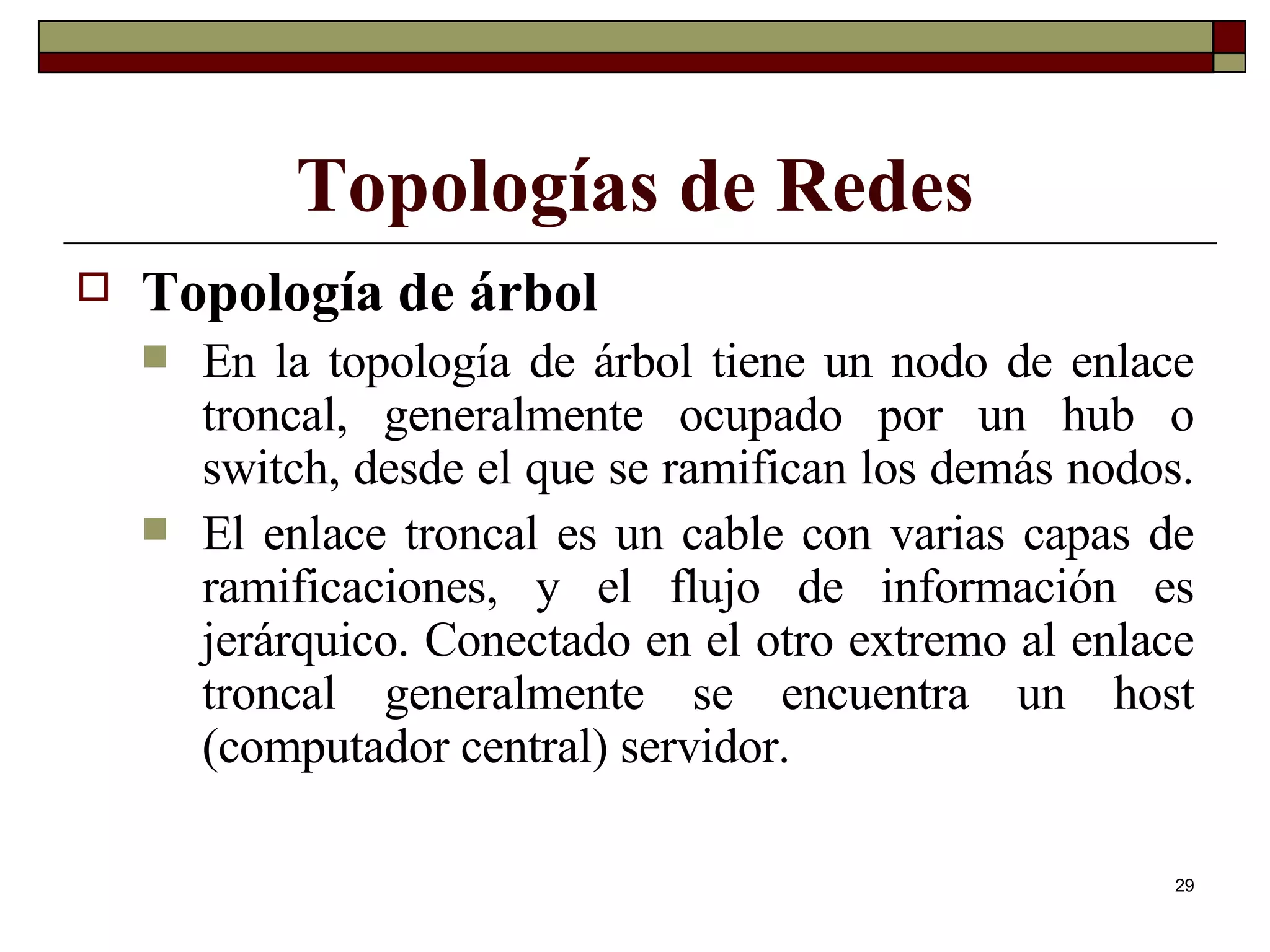 Topologías de Redes Topología de árbol En la topología de árbol tiene un nodo de enlace troncal, generalmente ocupado por un hub o switch, desde el que se ramifican los demás nodos.  El enlace troncal es un cable con varias capas de ramificaciones, y el flujo de información es jerárquico. Conectado en el otro extremo al enlace troncal generalmente se encuentra un host (computador central) servidor. 