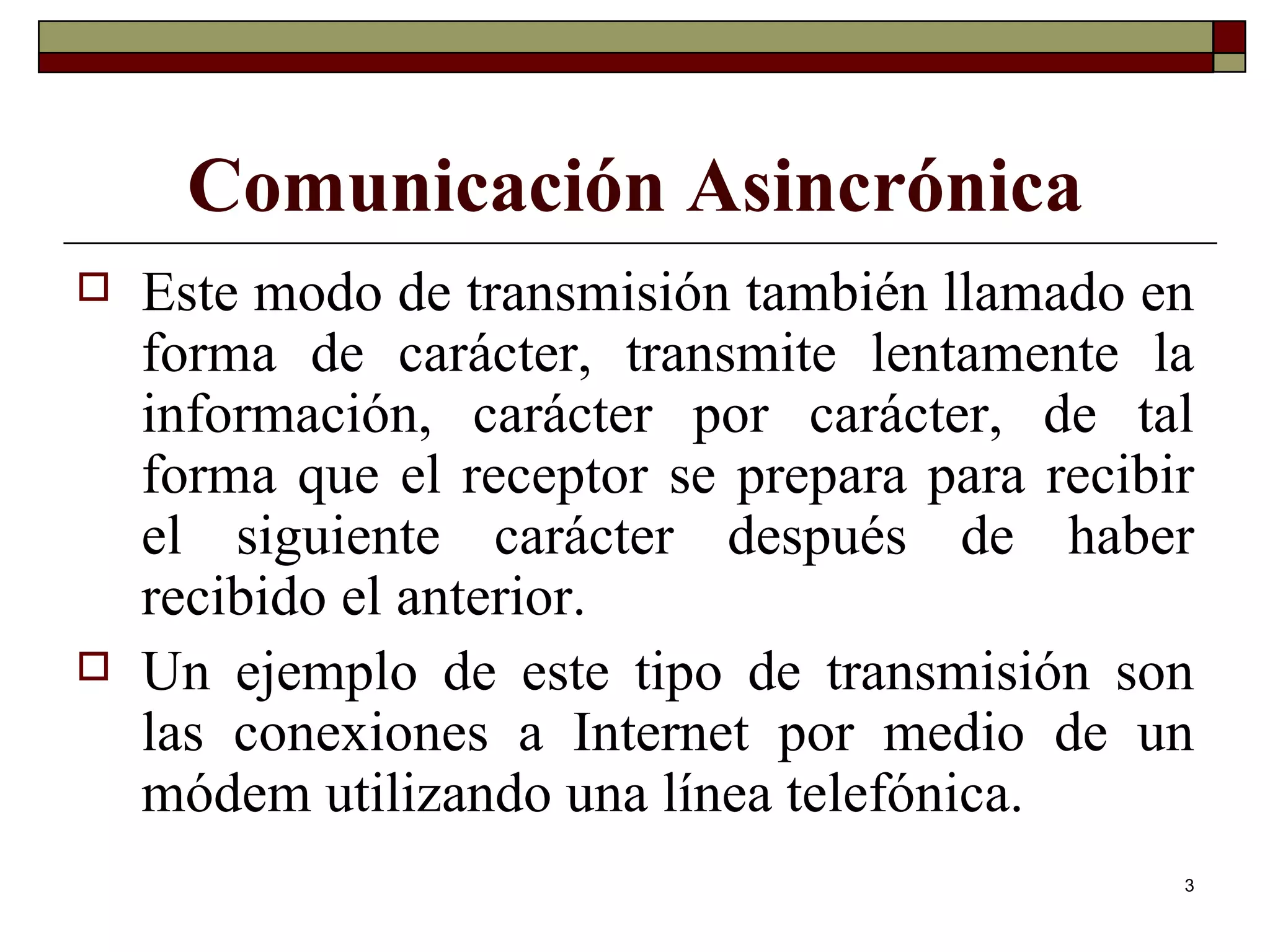 Comunicación Asincrónica Este modo de transmisión también llamado en forma de carácter, transmite lentamente la información, carácter por carácter, de tal forma que el receptor se prepara para recibir el siguiente carácter después de haber recibido el anterior. Un ejemplo de este tipo de transmisión son las conexiones a Internet por medio de un módem utilizando una línea telefónica. 