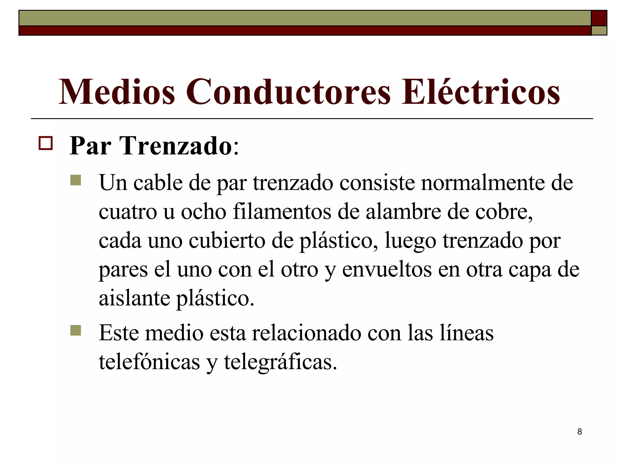Medios Conductores Eléctricos Par Trenzado :  Un cable de par trenzado consiste normalmente de cuatro u ocho filamentos de alambre de cobre,  cada uno cubierto de plástico, luego trenzado por pares el uno con el otro y envueltos en otra capa de aislante plástico. Este medio esta relacionado con las líneas telefónicas y telegráficas. 